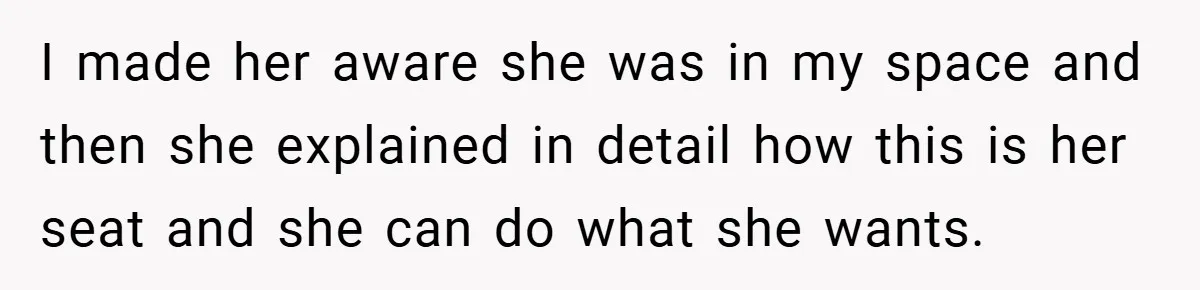 I made her aware she was in my space and then she explained in detail how this is her seat and she can do what she wants.