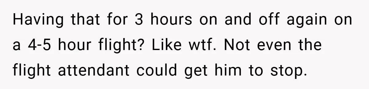 Having that for 3 hours on and off again on a 4-5 hour flight? Like wtf. Not even the flight attendant could get him to stop.