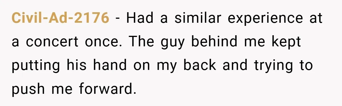 Civil-Ad-2176 − Had a similar experience at a concert once. The guy behind me kept putting his hand on my back and trying to push me forward.