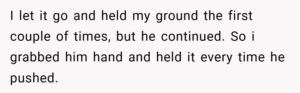 I let it go and held my ground the first couple of times, but he continued. So i grabbed him hand and held it every time he pushed.
