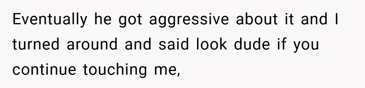 Eventually he got aggressive about it and I turned around and said look dude if you continue touching me,