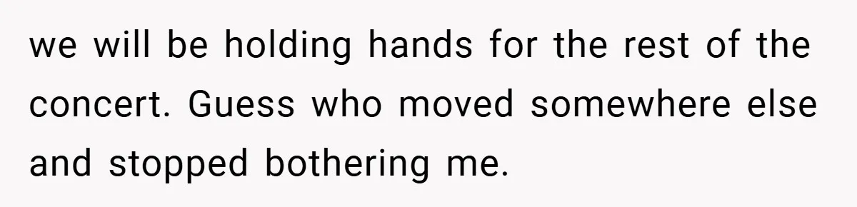 we will be holding hands for the rest of the concert. Guess who moved somewhere else and stopped bothering me.