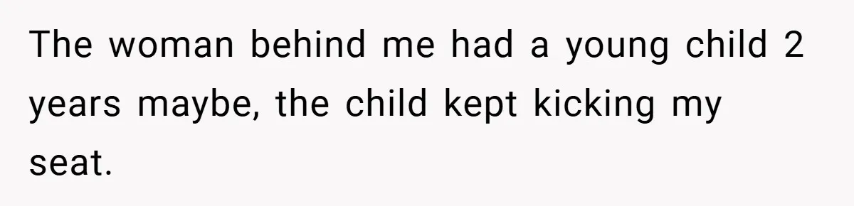 The woman behind me had a young child 2 years maybe, the child kept kicking my seat.