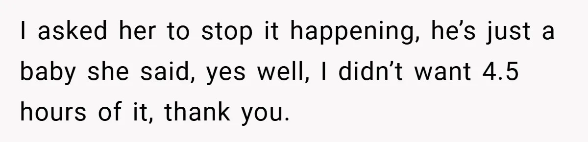 I asked her to stop it happening, he’s just a baby she said, yes well, I didn’t want 4.5 hours of it, thank you.