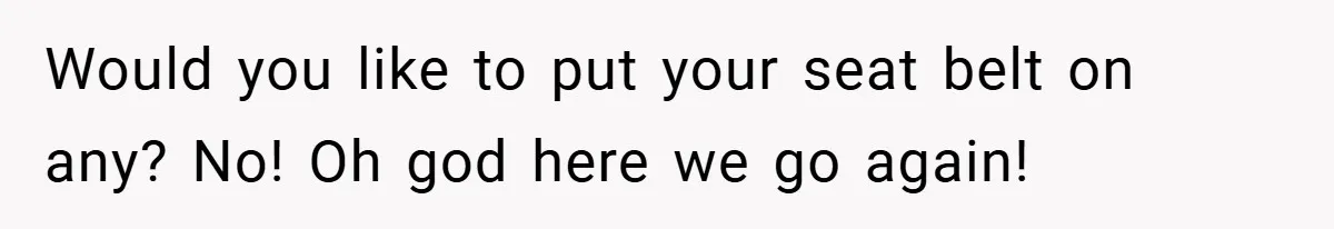Would you like to put your seat belt on any? No! Oh god here we go again!