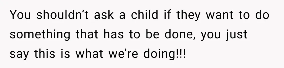 You shouldn’t ask a child if they want to do something that has to be done, you just say this is what we’re doing!!!