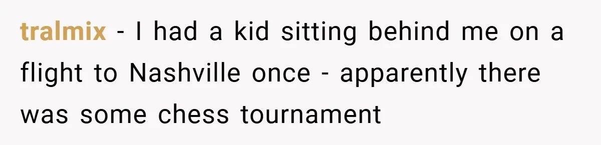 tralmix − I had a kid sitting behind me on a flight to Nashville once - apparently there was some chess tournament