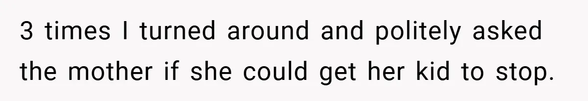 3 times I turned around and politely asked the mother if she could get her kid to stop.