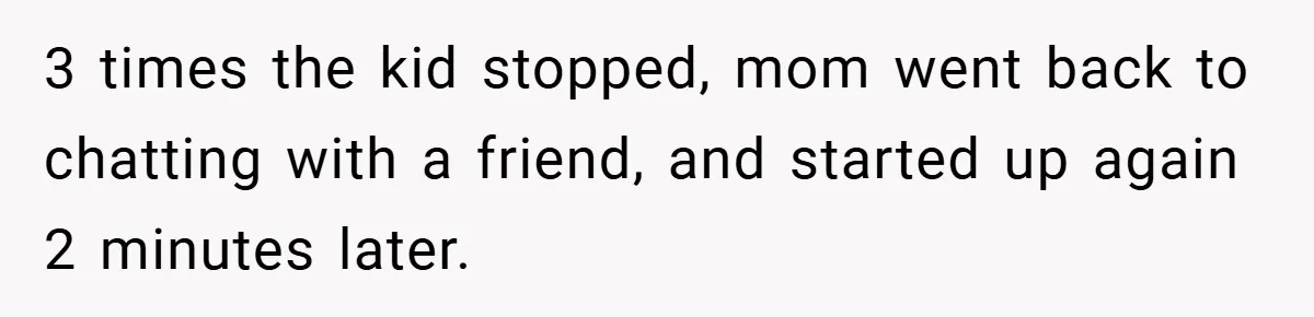 3 times the kid stopped, mom went back to chatting with a friend, and started up again 2 minutes later.