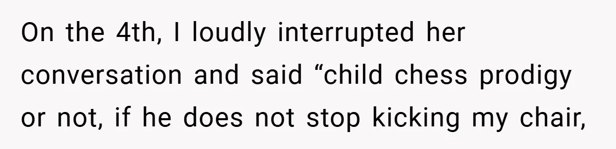 On the 4th, I loudly interrupted her conversation and said “child chess prodigy or not, if he does not stop kicking my chair,