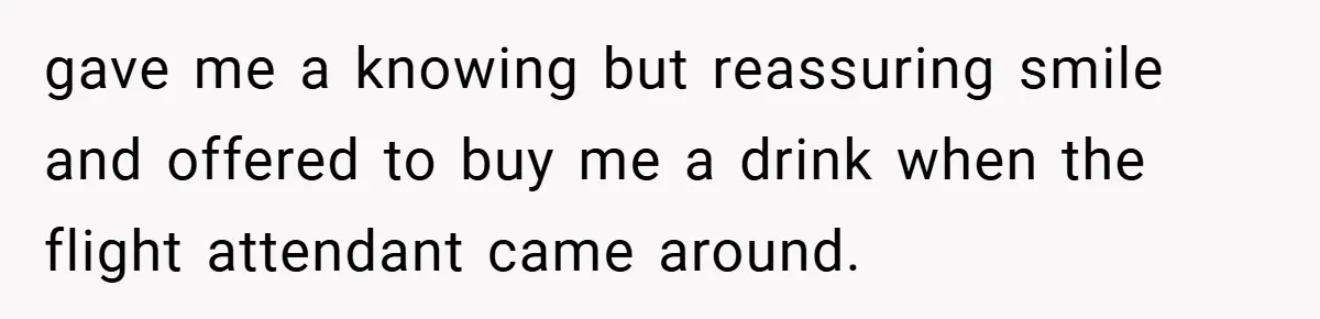gave me a knowing but reassuring smile and offered to buy me a drink when the flight attendant came around.