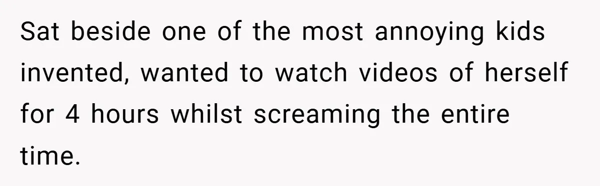 Sat beside one of the most annoying kids invented, wanted to watch videos of herself for 4 hours whilst screaming the entire time.