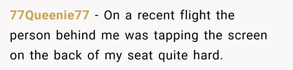 77Queenie77 − On a recent flight the person behind me was tapping the screen on the back of my seat quite hard.