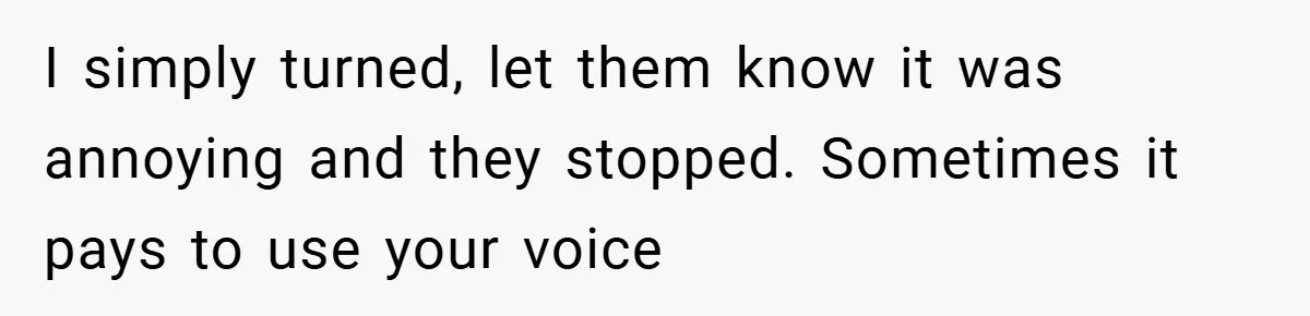 I simply turned, let them know it was annoying and they stopped. Sometimes it pays to use your voice