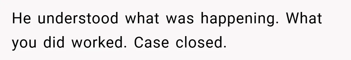 He understood what was happening. What you did worked. Case closed.