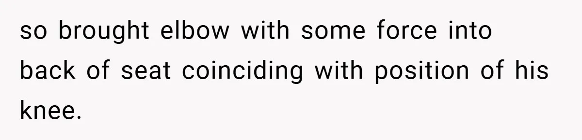 so brought elbow with some force into back of seat coinciding with position of his knee.