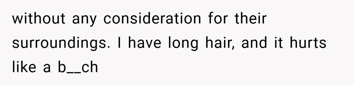 without any consideration for their surroundings. I have long hair, and it hurts like a b__ch