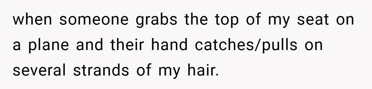 when someone grabs the top of my seat on a plane and their hand catches/pulls on several strands of my hair.