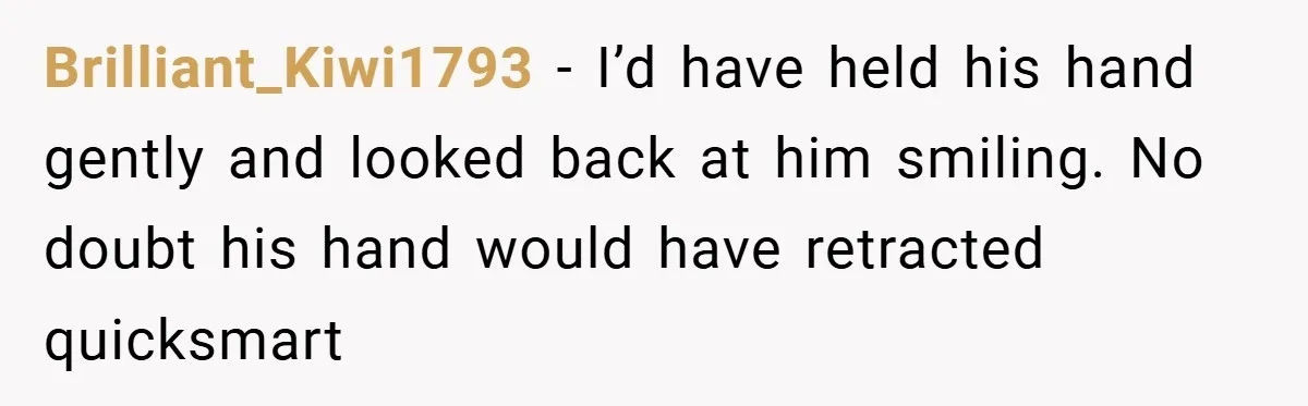 Brilliant_Kiwi1793 − I’d have held his hand gently and looked back at him smiling. No doubt his hand would have retracted quicksmart