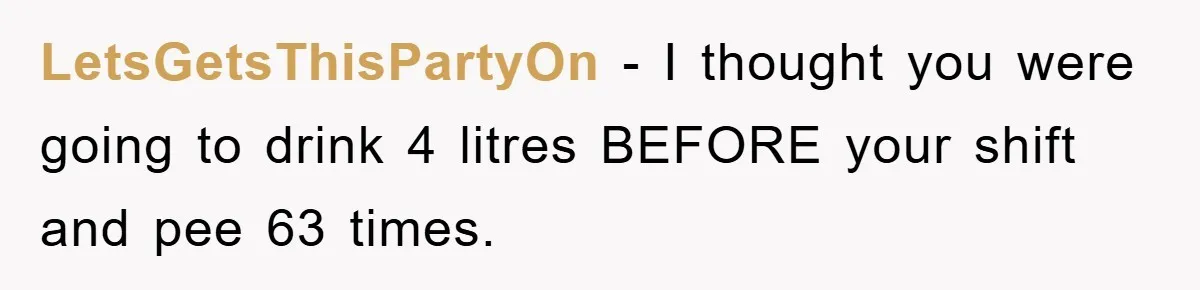Boss Tells Teen Waiter Not to Drink, Regrets It Immediately LetsGetsThisPartyOn − I thought you were going to drink 4 litres BEFORE your shift and pee 63 times.