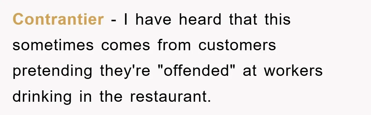 Boss Tells Teen Waiter Not to Drink, Regrets It Immediately Contrantier − I have heard that this sometimes comes from customers pretending they're "offended" at workers drinking in the restaurant.