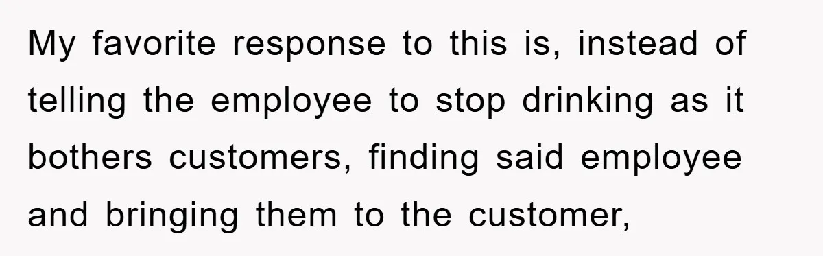 Boss Tells Teen Waiter Not to Drink, Regrets It Immediately My favorite response to this is, instead of telling the employee to stop drinking as it bothers customers, finding said employee and bringing them to the customer,