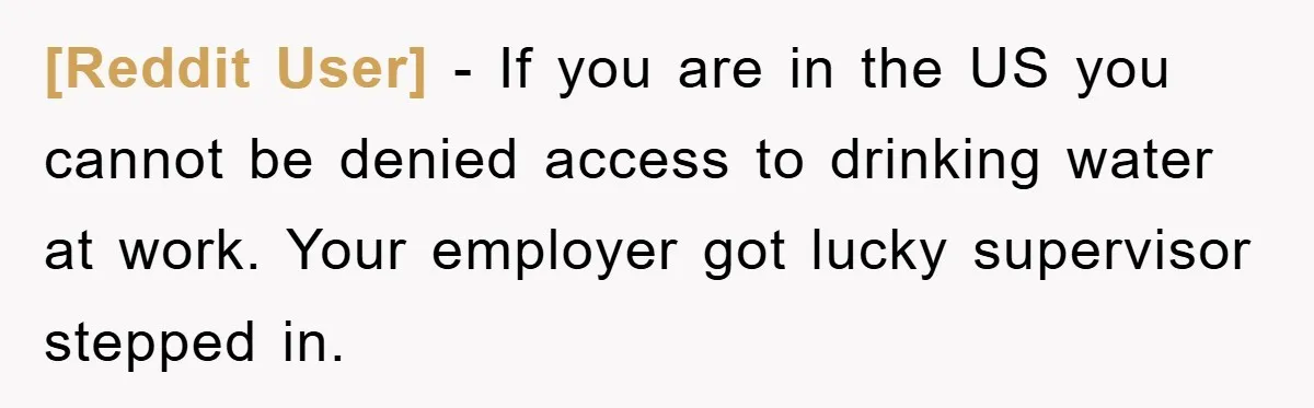 [Reddit User] − If you are in the US you cannot be denied access to drinking water at work. Your employer got lucky supervisor stepped in.