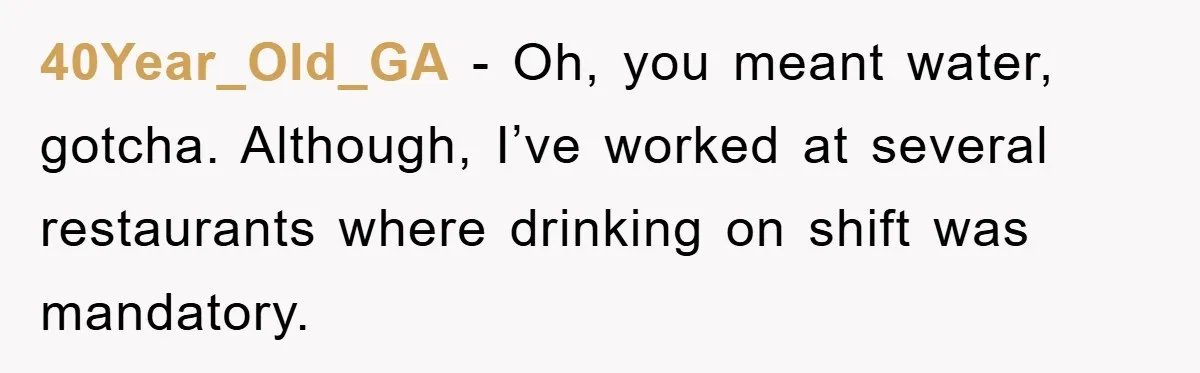 Boss Tells Teen Waiter Not to Drink, Regrets It Immediately 40Year_Old_GA − Oh, you meant water, gotcha. Although, I’ve worked at several restaurants where drinking on shift was mandatory.