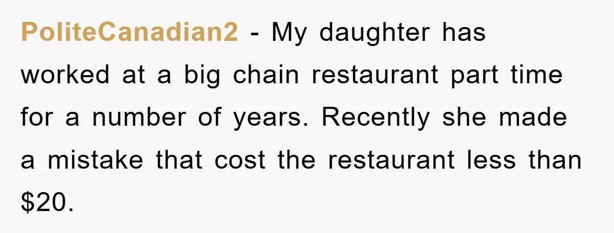 Boss Tells Teen Waiter Not to Drink, Regrets It Immediately PoliteCanadian2 − My daughter has worked at a big chain restaurant part time for a number of years. Recently she made a mistake that cost the restaurant less than $20.