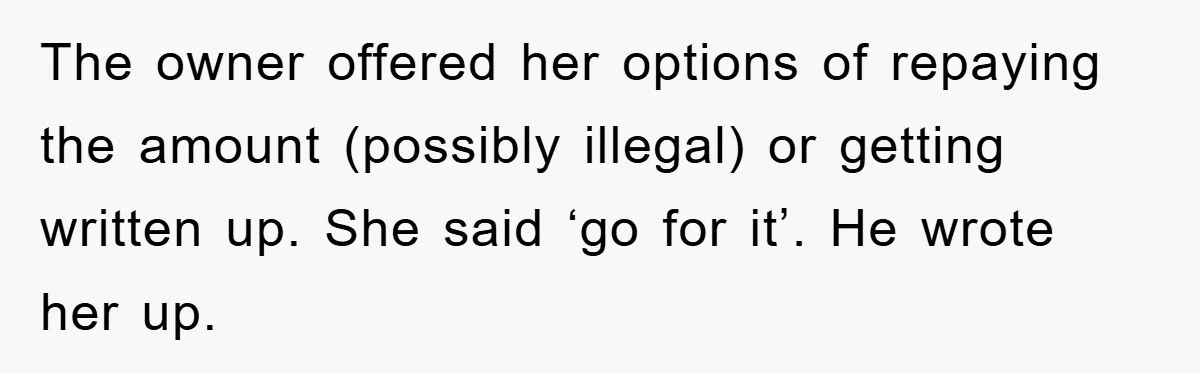 Boss Tells Teen Waiter Not to Drink, Regrets It Immediately The owner offered her options of repaying the amount (possibly illegal) or getting written up. She said ‘go for it’. He wrote her up.