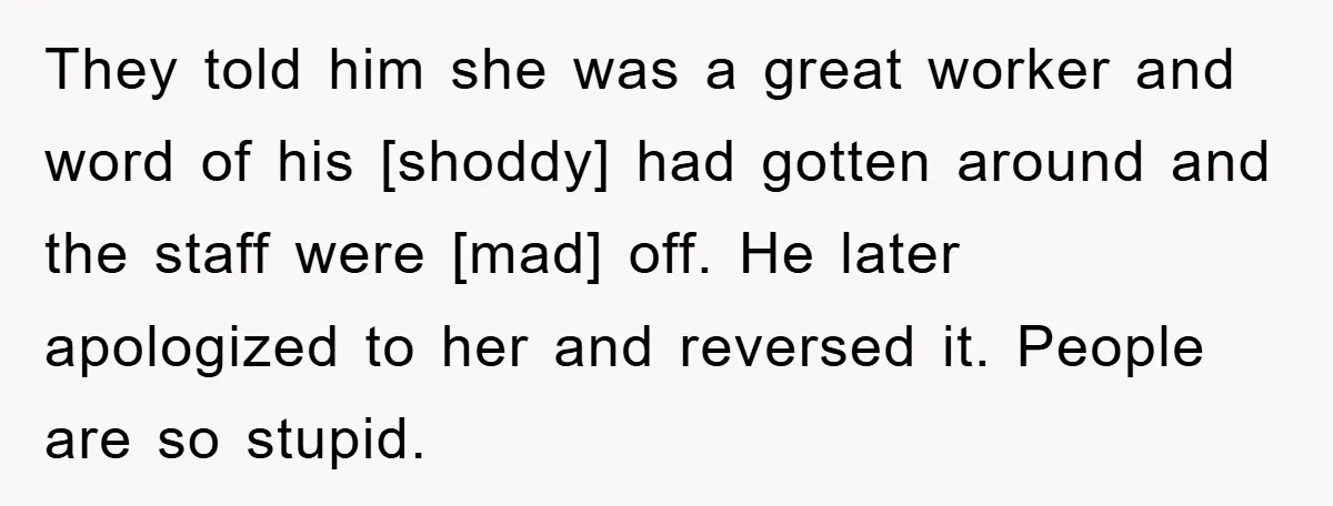 They told him she was a great worker and word of his [shoddy] had gotten around and the staff were [mad] off. He later apologized to her and reversed it....