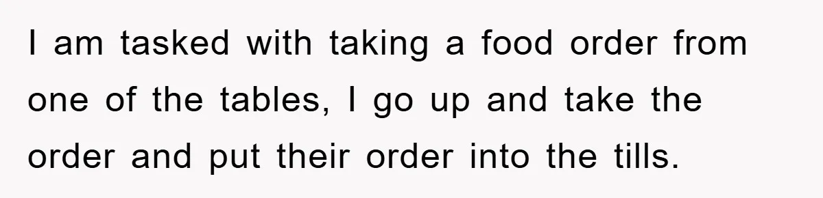 Boss Tells Teen Waiter Not to Drink, Regrets It Immediately I am tasked with taking a food order from one of the tables, I go up and take the order and put their order into the tills.