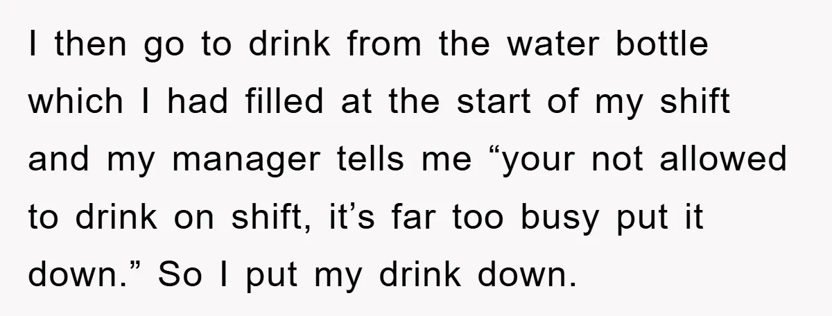Boss Tells Teen Waiter Not to Drink, Regrets It Immediately I then go to drink from the water bottle which I had filled at the start of my shift and my manager tells me “your not allowed to drink on...