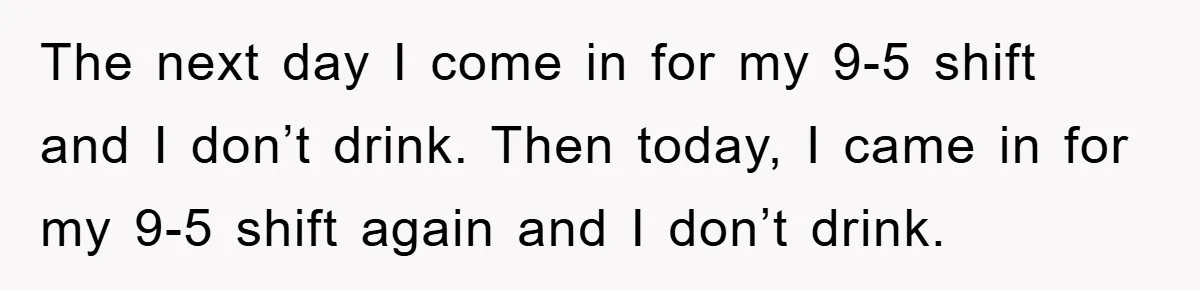 Boss Tells Teen Waiter Not to Drink, Regrets It Immediately The next day I come in for my 9-5 shift and I don’t drink. Then today, I came in for my 9-5 shift again and I don’t drink.