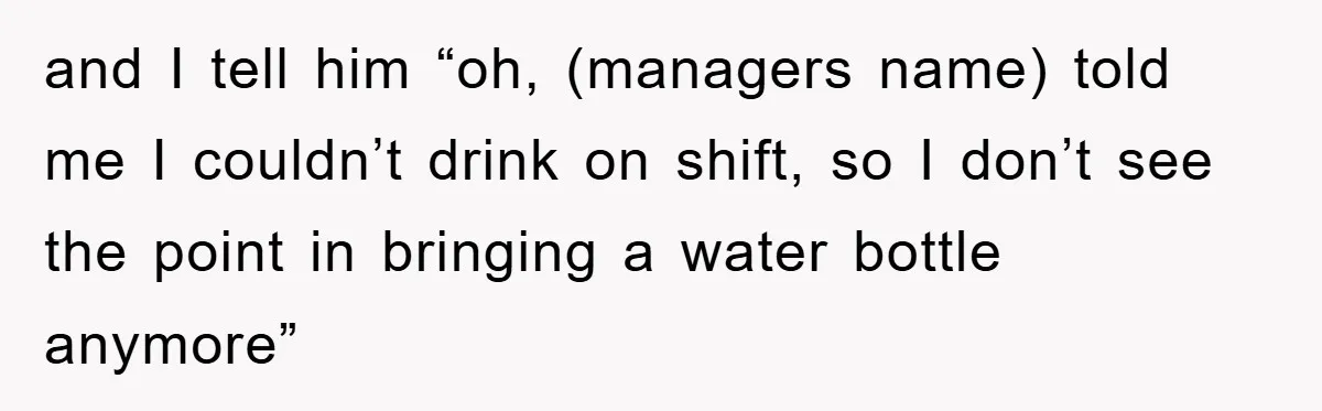 Boss Tells Teen Waiter Not to Drink, Regrets It Immediately and I tell him “oh, (managers name) told me I couldn’t drink on shift, so I don’t see the point in bringing a water bottle anymore”