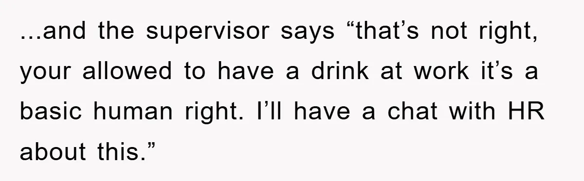 Boss Tells Teen Waiter Not to Drink, Regrets It Immediately ...and the supervisor says “that’s not right, your allowed to have a drink at work it’s a basic human right. I’ll have a chat with HR about this.”