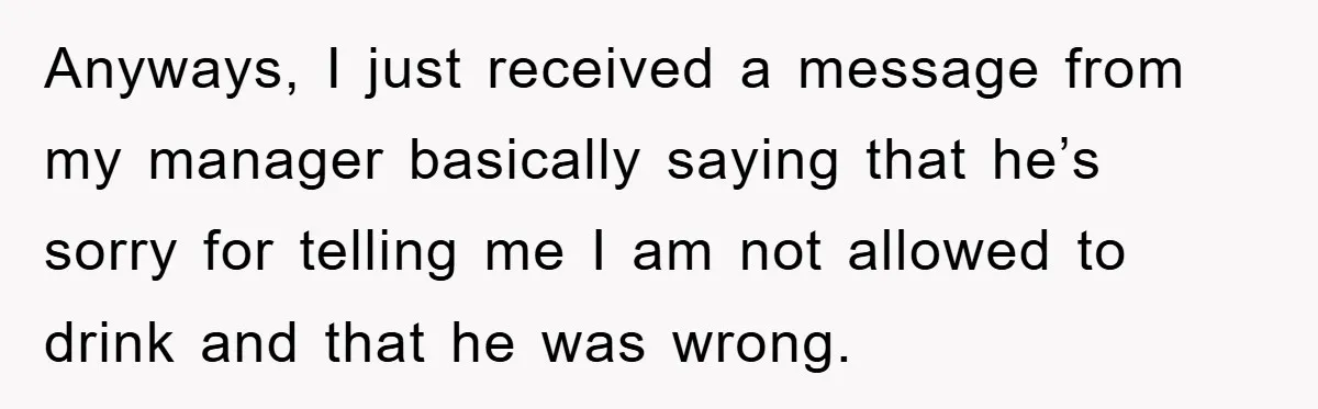 Boss Tells Teen Waiter Not to Drink, Regrets It Immediately Anyways, I just received a message from my manager basically saying that he’s sorry for telling me I am not allowed to drink and that he was wrong.