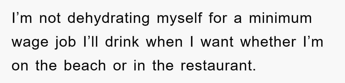 Boss Tells Teen Waiter Not to Drink, Regrets It Immediately I’m not dehydrating myself for a minimum wage job I’ll drink when I want whether I’m on the beach or in the restaurant.