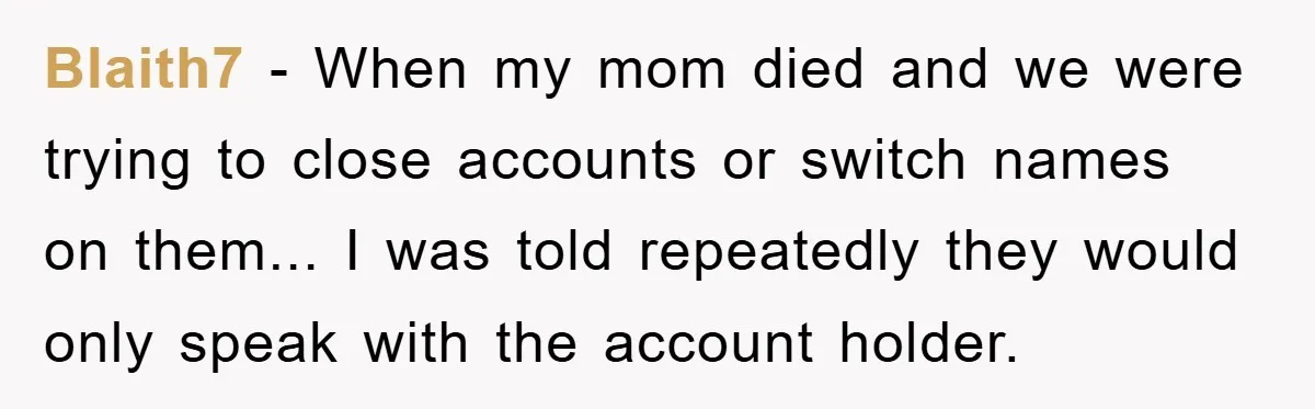 Blaith7 − When my mom died and we were trying to close accounts or switch names on them... I was told repeatedly they would only speak with the account holder.