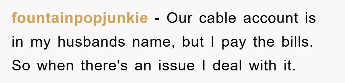 fountainpopjunkie − Our cable account is in my husbands name, but I pay the bills. So when there's an issue I deal with it.