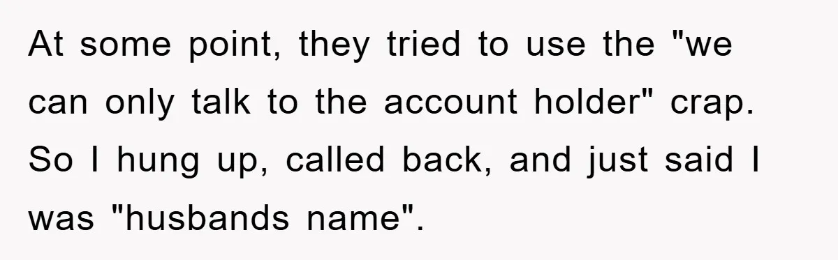 At some point, they tried to use the "we can only talk to the account holder" crap. So I hung up, called back, and just said I was "husbands name".