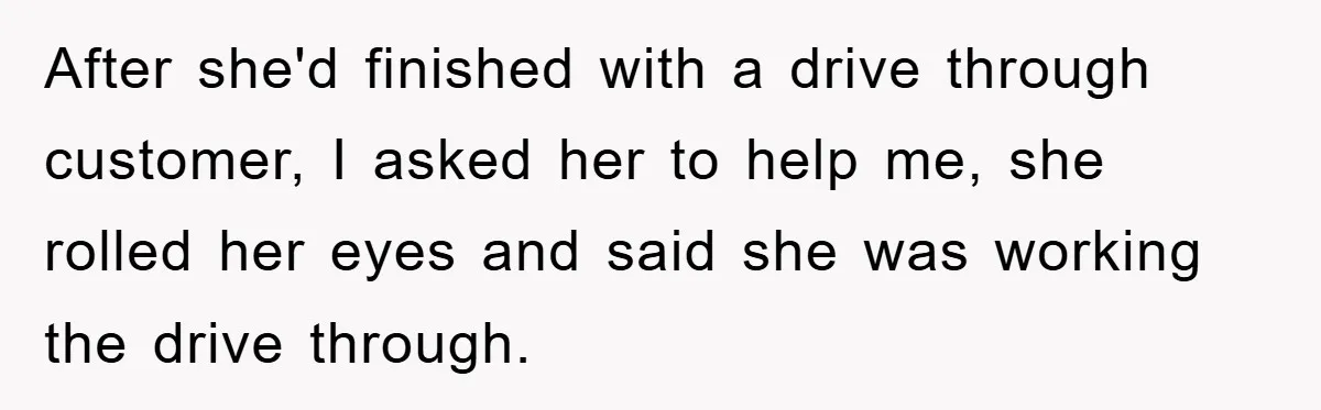 After she'd finished with a drive through customer, I asked her to help me, she rolled her eyes and said she was working the drive through.
