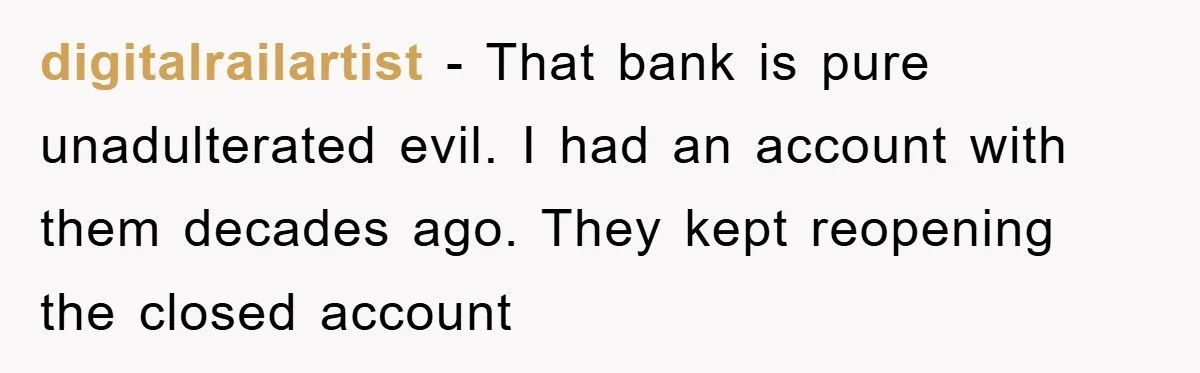 digitalrailartist − That bank is pure unadulterated evil. I had an account with them decades ago. They kept reopening the closed account