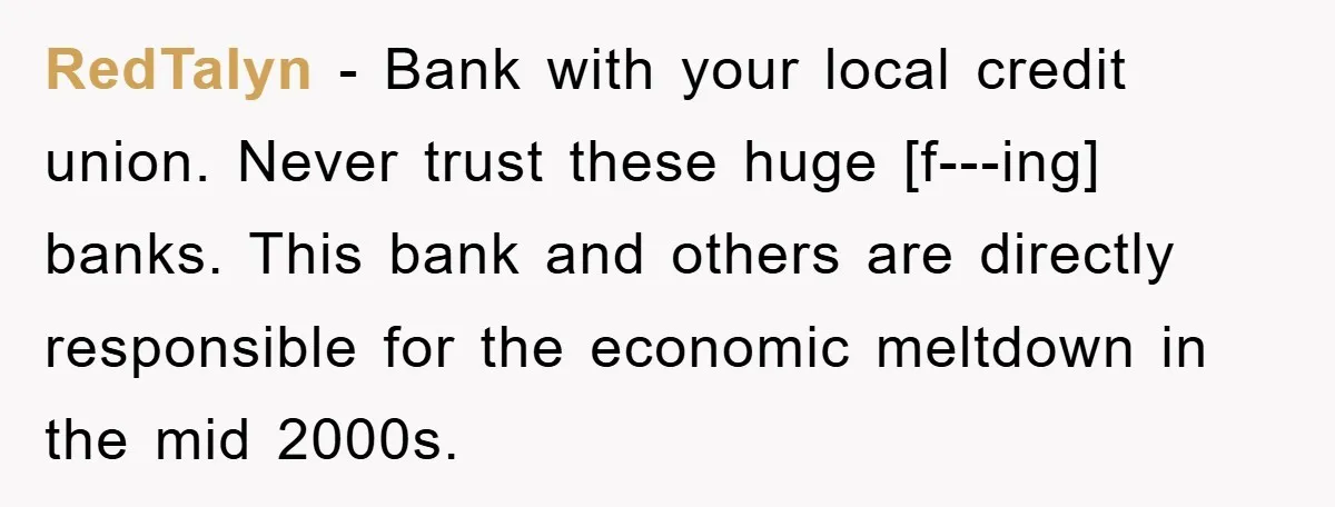 RedTalyn − Bank with your local credit union. Never trust these huge [f---ing] banks. This bank and others are directly responsible for the economic meltdown in the mid 2000s.