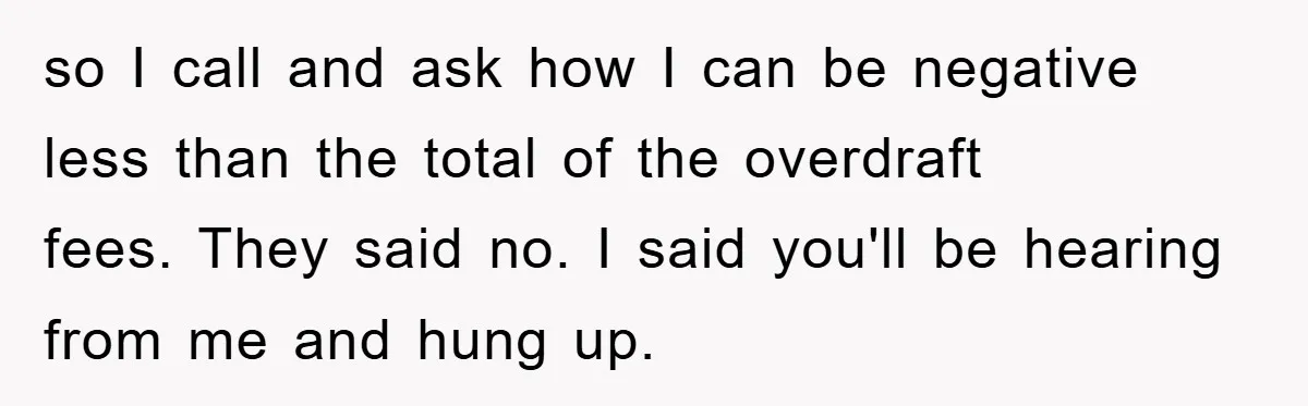 so I call and ask how I can be negative less than the total of the overdraft fees. They said no. I said you'll be hearing from me and hung...