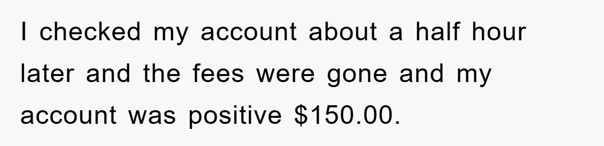 I checked my account about a half hour later and the fees were gone and my account was positive $150.00.