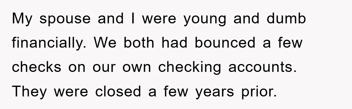 My spouse and I were young and dumb financially. We both had bounced a few checks on our own checking accounts. They were closed a few years prior.