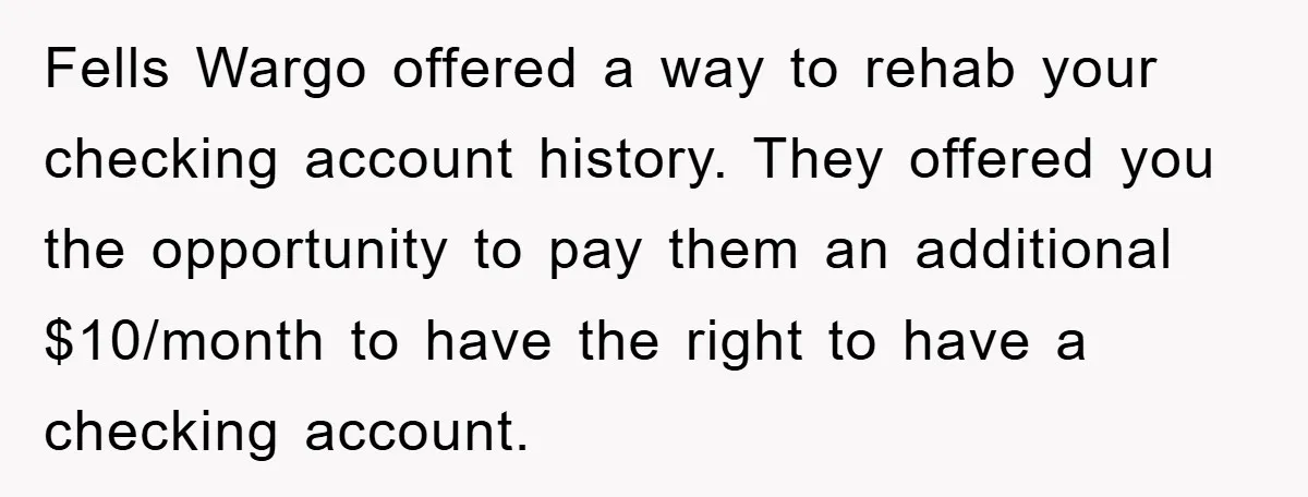 Fells Wargo offered a way to rehab your checking account history. They offered you the opportunity to pay them an additional $10/month to have the right to have a checking...