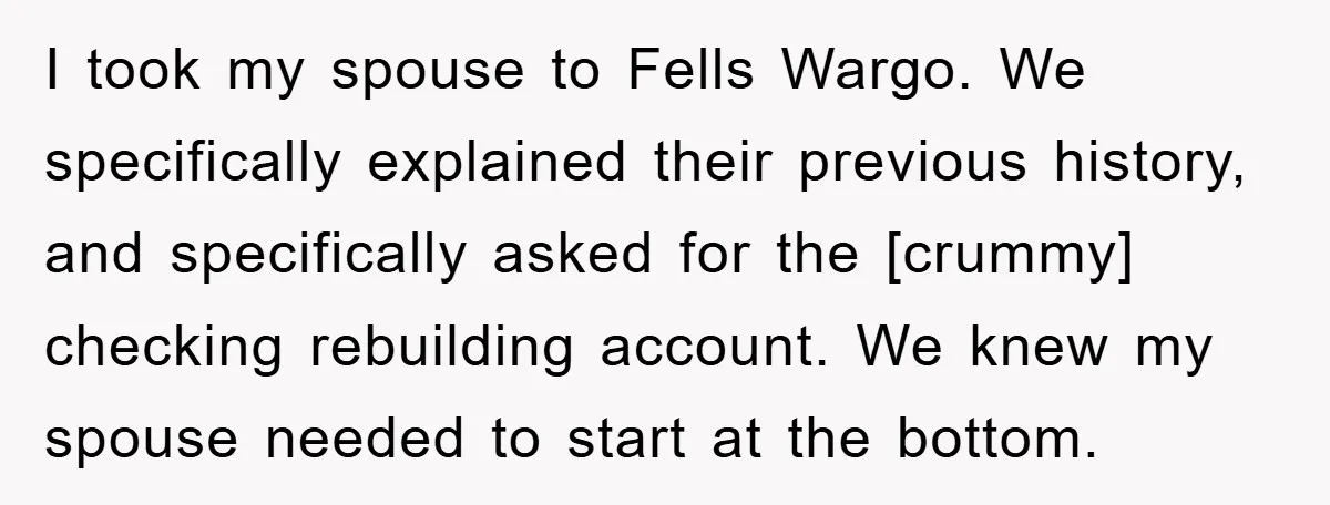I took my spouse to Fells Wargo. We specifically explained their previous history, and specifically asked for the [crummy] checking rebuilding account. We knew my spouse needed to start at...