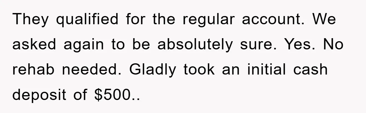 They qualified for the regular account. We asked again to be absolutely sure. Yes. No rehab needed. Gladly took an initial cash deposit of $500..